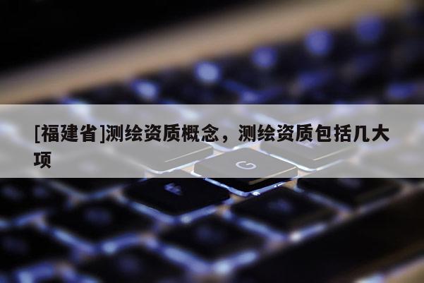 [福建省]测绘资质概念，测绘资质包括几大项