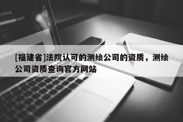 [福建省]法院认可的测绘公司的资质，测绘公司资质查询官方网站
