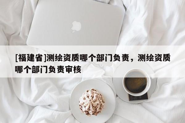 [福建省]测绘资质哪个部门负责，测绘资质哪个部门负责审核