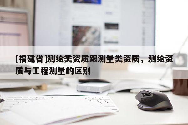 [福建省]测绘类资质跟测量类资质，测绘资质与工程测量的区别