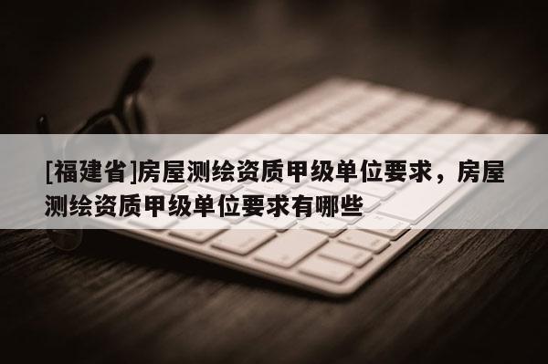 [福建省]房屋测绘资质甲级单位要求，房屋测绘资质甲级单位要求有哪些