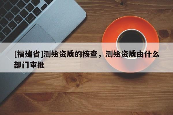 [福建省]测绘资质的核查，测绘资质由什么部门审批