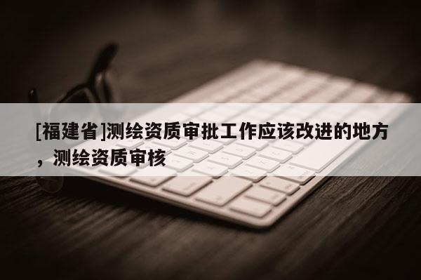 [福建省]测绘资质审批工作应该改进的地方，测绘资质审核