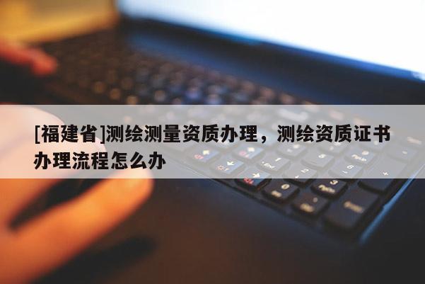 [福建省]测绘测量资质办理，测绘资质证书办理流程怎么办