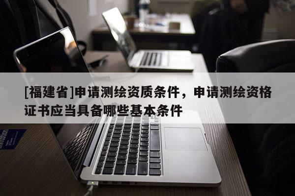 [福建省]申请测绘资质条件，申请测绘资格证书应当具备哪些基本条件
