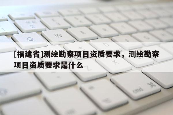[福建省]测绘勘察项目资质要求，测绘勘察项目资质要求是什么