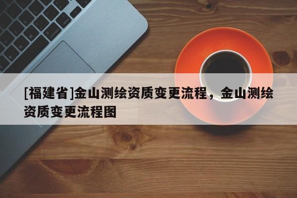 [福建省]金山测绘资质变更流程，金山测绘资质变更流程图
