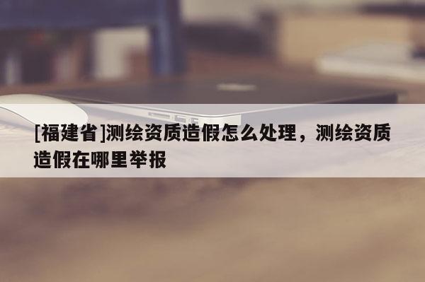 [福建省]测绘资质造假怎么处理，测绘资质造假在哪里举报