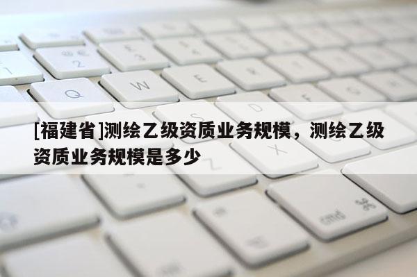 [福建省]测绘乙级资质业务规模，测绘乙级资质业务规模是多少