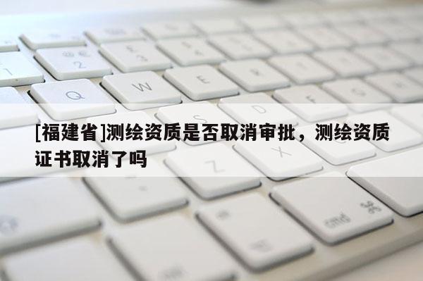 [福建省]测绘资质是否取消审批，测绘资质证书取消了吗