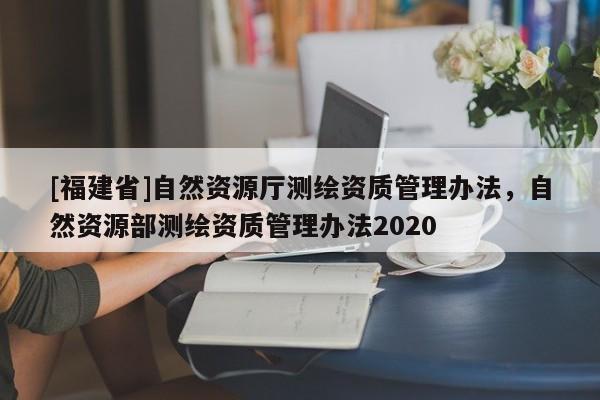 [福建省]自然资源厅测绘资质管理办法，自然资源部测绘资质管理办法2020