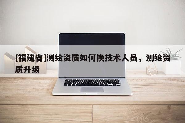 [福建省]测绘资质如何换技术人员，测绘资质升级
