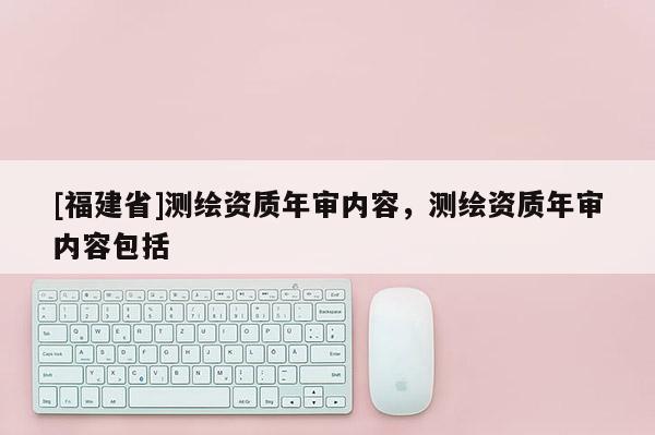 [福建省]测绘资质年审内容，测绘资质年审内容包括