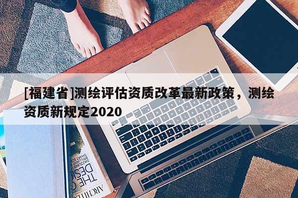 [福建省]测绘评估资质改革最新政策，测绘资质新规定2020