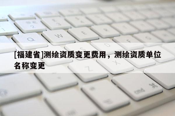 [福建省]测绘资质变更费用，测绘资质单位名称变更