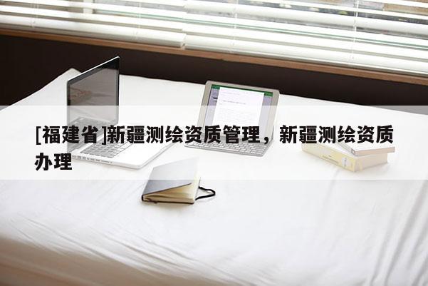 [福建省]新疆测绘资质管理，新疆测绘资质办理