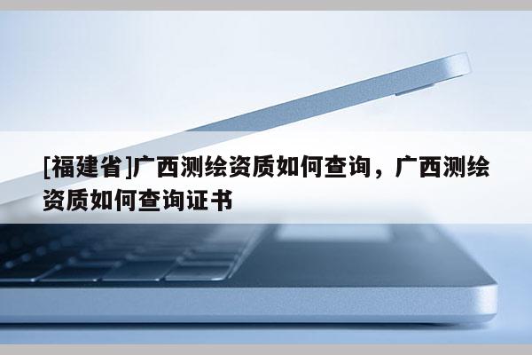 [福建省]广西测绘资质如何查询，广西测绘资质如何查询证书