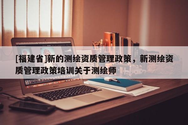 [福建省]新的测绘资质管理政策，新测绘资质管理政策培训关于测绘师