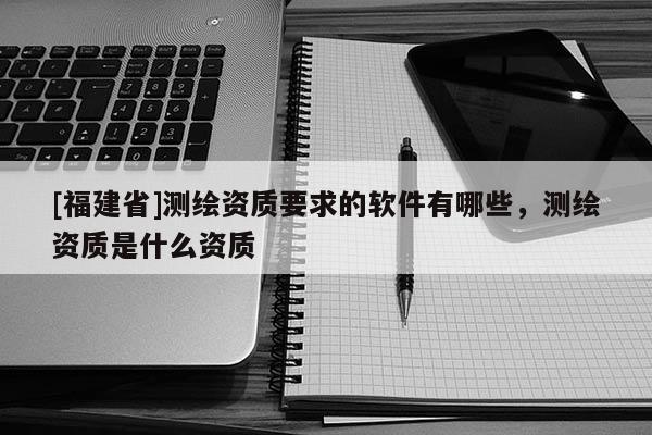 [福建省]测绘资质要求的软件有哪些，测绘资质是什么资质