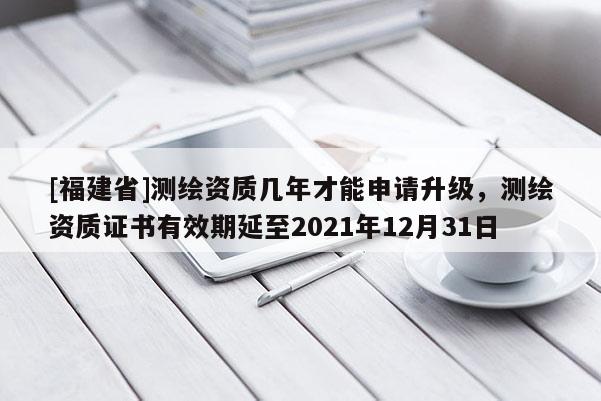 [福建省]测绘资质几年才能申请升级，测绘资质证书有效期延至2021年12月31日