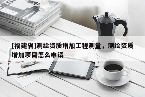 [福建省]测绘资质增加工程测量，测绘资质增加项目怎么申请