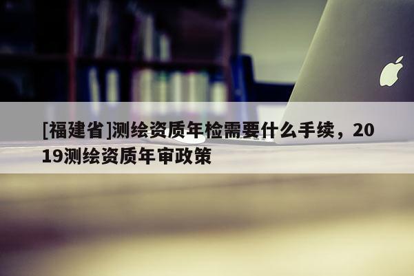 [福建省]测绘资质年检需要什么手续，2019测绘资质年审政策