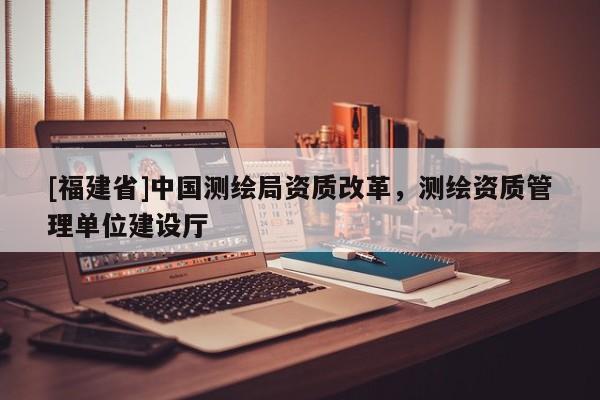 [福建省]中国测绘局资质改革，测绘资质管理单位建设厅