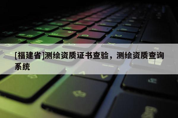 [福建省]测绘资质证书查验，测绘资质查询系统
