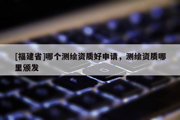 [福建省]哪个测绘资质好申请，测绘资质哪里颁发