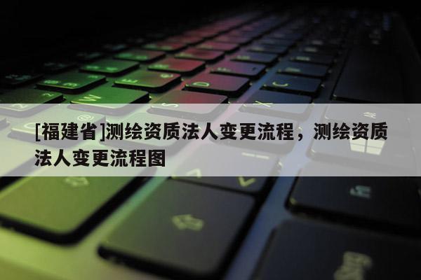 [福建省]测绘资质法人变更流程，测绘资质法人变更流程图