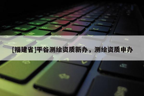 [福建省]平谷测绘资质新办，测绘资质申办