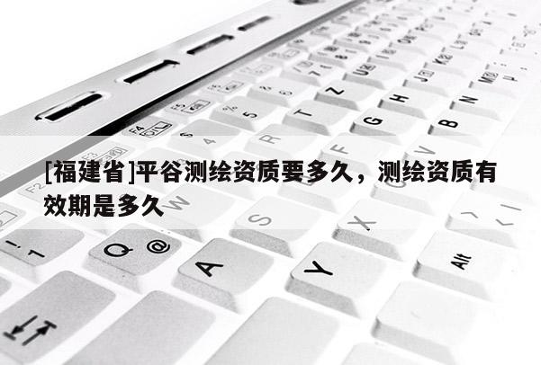 [福建省]平谷测绘资质要多久，测绘资质有效期是多久