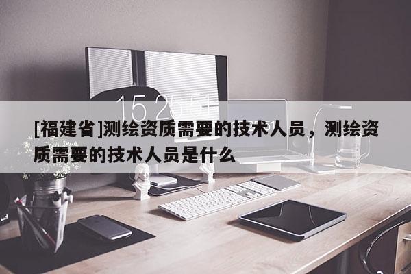 [福建省]测绘资质需要的技术人员，测绘资质需要的技术人员是什么