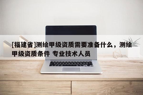 [福建省]测绘甲级资质需要准备什么，测绘甲级资质条件 专业技术人员