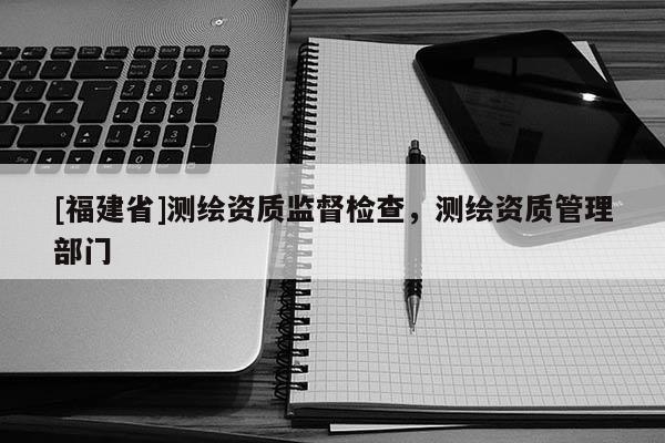 [福建省]测绘资质监督检查，测绘资质管理部门