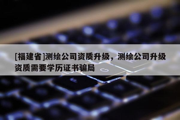 [福建省]测绘公司资质升级，测绘公司升级资质需要学历证书骗局