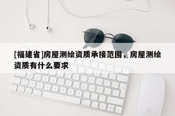 [福建省]房屋测绘资质承接范围，房屋测绘资质有什么要求