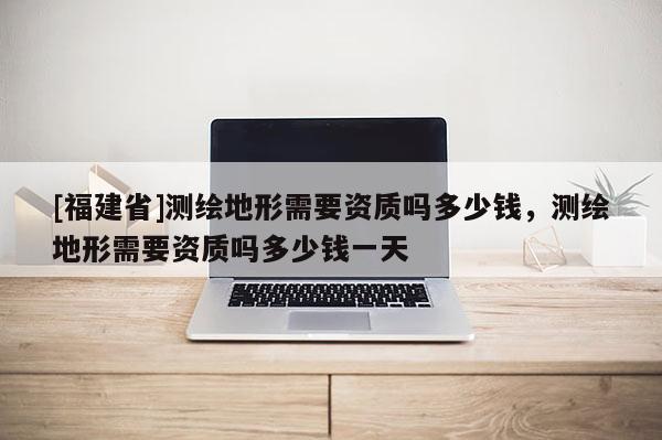[福建省]测绘地形需要资质吗多少钱，测绘地形需要资质吗多少钱一天