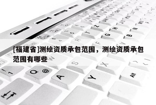 [福建省]测绘资质承包范围，测绘资质承包范围有哪些