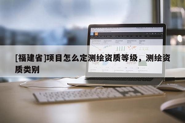 [福建省]项目怎么定测绘资质等级，测绘资质类别