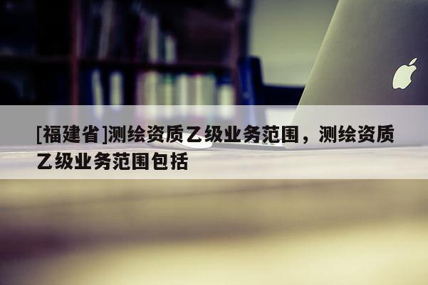 [福建省]测绘资质乙级业务范围，测绘资质乙级业务范围包括