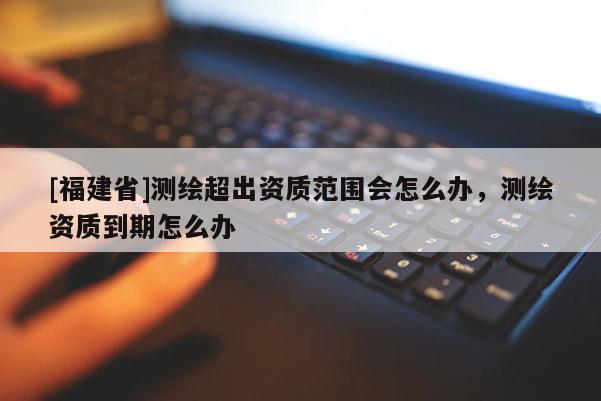[福建省]测绘超出资质范围会怎么办，测绘资质到期怎么办