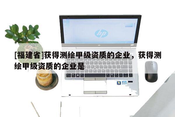 [福建省]获得测绘甲级资质的企业，获得测绘甲级资质的企业是