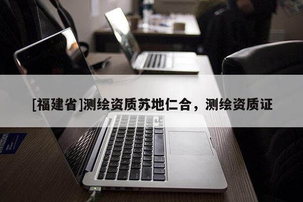[福建省]测绘资质苏地仁合，测绘资质证