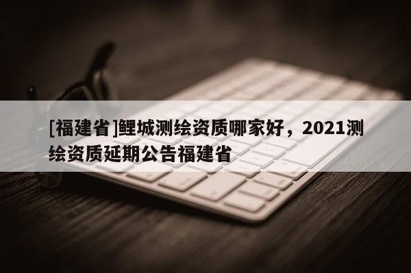 [福建省]鲤城测绘资质哪家好，2021测绘资质延期公告福建省