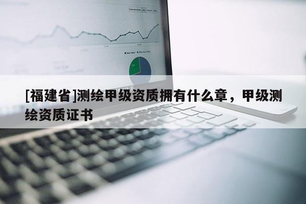 [福建省]测绘甲级资质拥有什么章，甲级测绘资质证书