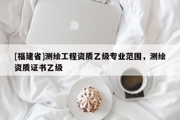 [福建省]测绘工程资质乙级专业范围，测绘资质证书乙级