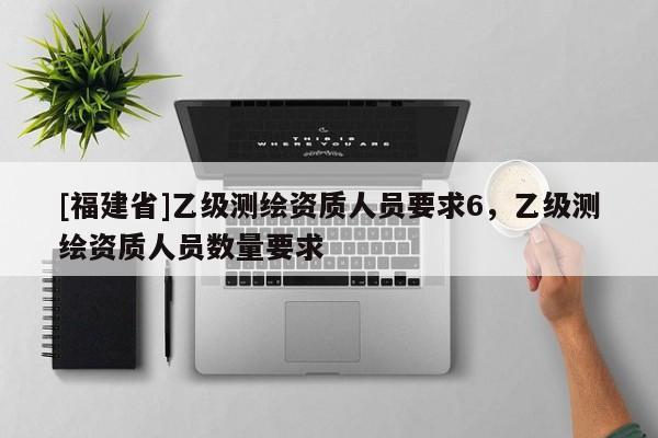[福建省]乙级测绘资质人员要求6，乙级测绘资质人员数量要求