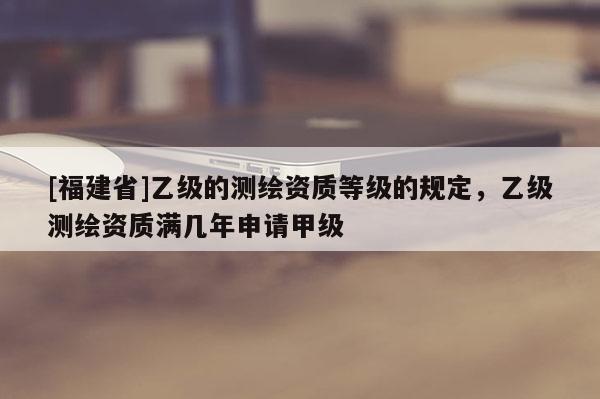 [福建省]乙级的测绘资质等级的规定，乙级测绘资质满几年申请甲级