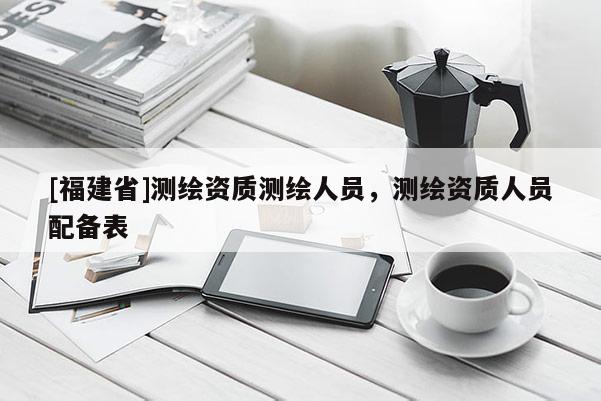 [福建省]测绘资质测绘人员，测绘资质人员配备表
